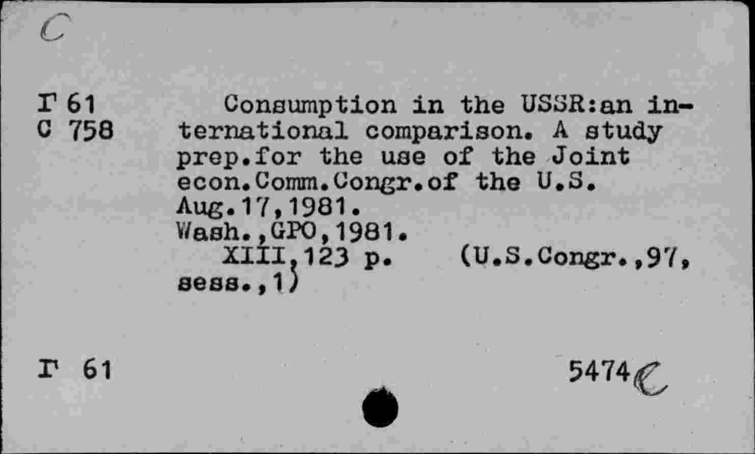 ﻿r 61 c 758
Consumption in the USSR:an in ternational comparison. A study-prep, for the use of the Joint econ.Comm.Congr.of the U.S. Aug.17,1981.
Wash.,GPO,1981.
XIII.123 p. (U.S.Congr.,97 sees.,1)
r 61
5474^